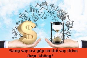 Đang vay trả góp có vay thêm được không? Điều kiện & địa chỉ uy tín